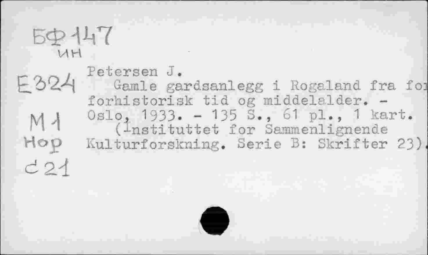 ﻿Бф-ІД'ї
ИН
Petersen J.
Garnie gardsanlegg і Rogaland fra foi forhistorisk tid og middelalder. -Oslo., 1933. - 135 S., 61 pl., 1 kart.
(^nstituttet for Sammenlignende Kulturforskning. Serie B: Skrifter 23).